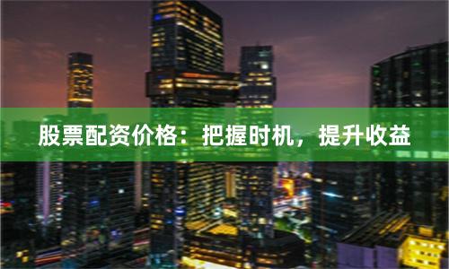 股票配资价格：把握时机，提升收益