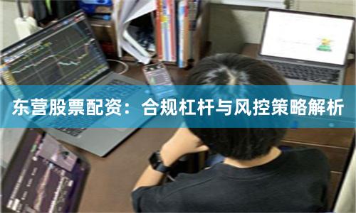 东营股票配资：合规杠杆与风控策略解析